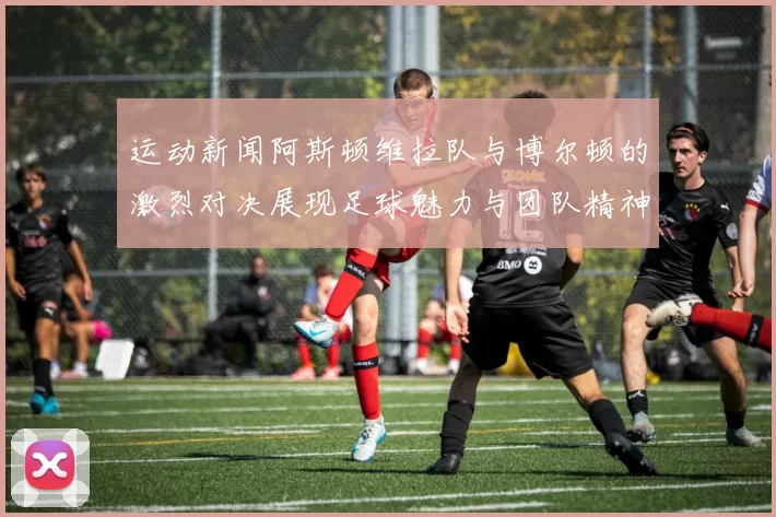 运动新闻阿斯顿维拉队与博尔顿的激烈对决展现足球魅力与团队精神
