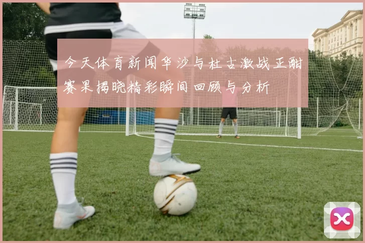 今天体育新闻华沙与杜古激战正酣赛果揭晓精彩瞬间回顾与分析
