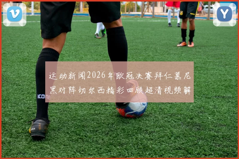 运动新闻2026年欧冠决赛拜仁慕尼黑对阵切尔西精彩回顾超清视频解析