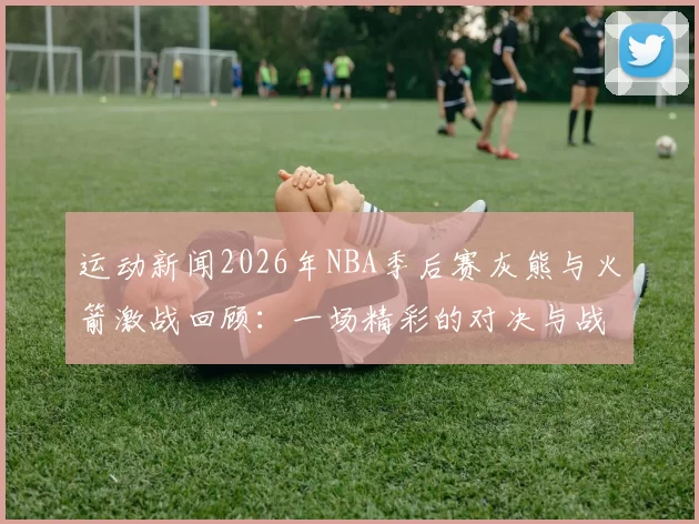运动新闻2026年NBA季后赛灰熊与火箭激战回顾：一场精彩的对决与战术较量