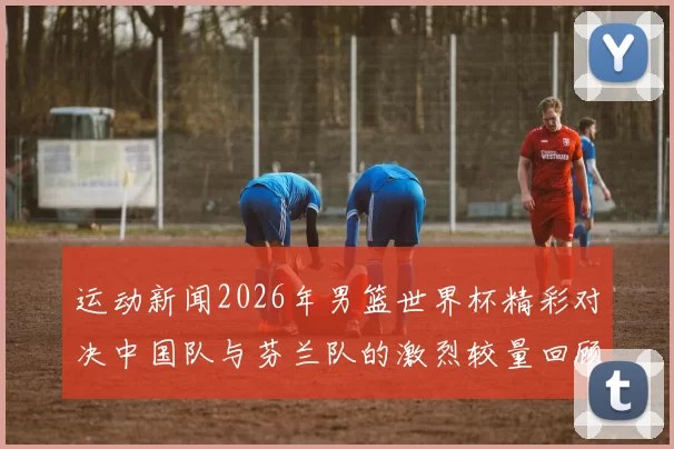 运动新闻2026年男篮世界杯精彩对决中国队与芬兰队的激烈较量回顾